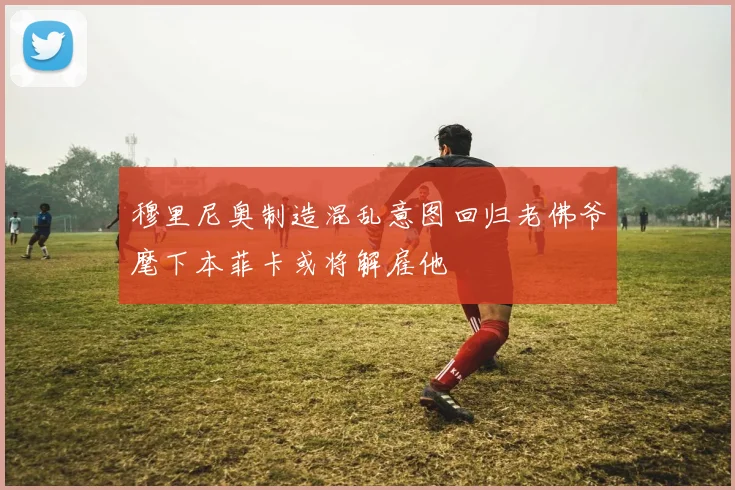 穆里尼奥制造混乱意图回归老佛爷麾下本菲卡或将解雇他