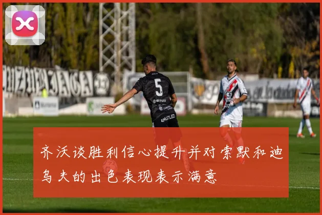 齐沃谈胜利信心提升并对索默和迪乌夫的出色表现表示满意