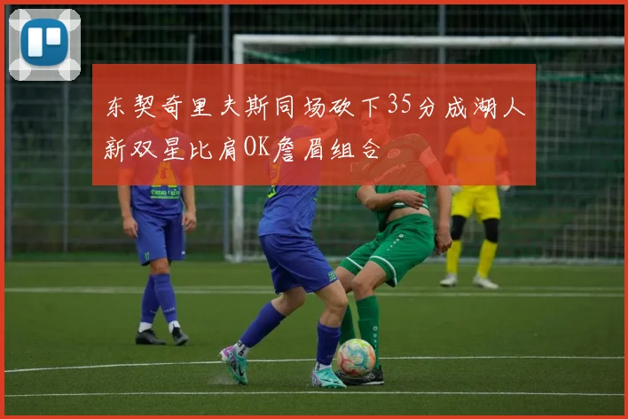 东契奇里夫斯同场砍下35分成湖人新双星比肩OK詹眉组合