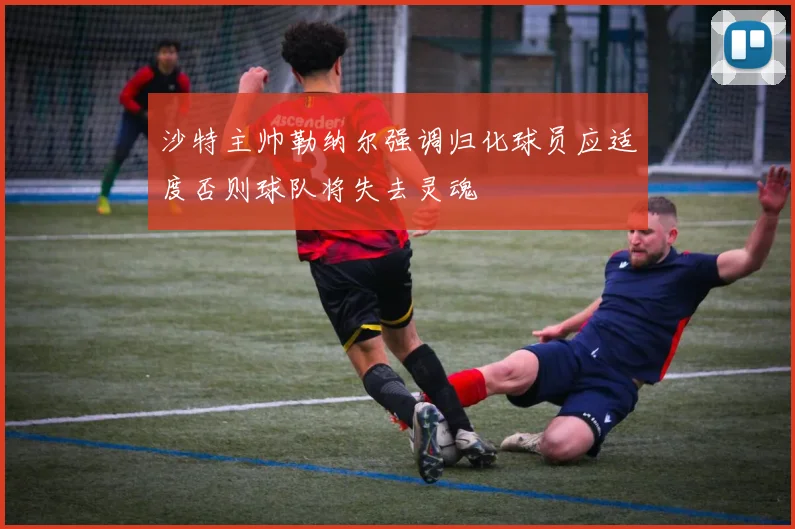 沙特主帅勒纳尔强调归化球员应适度否则球队将失去灵魂