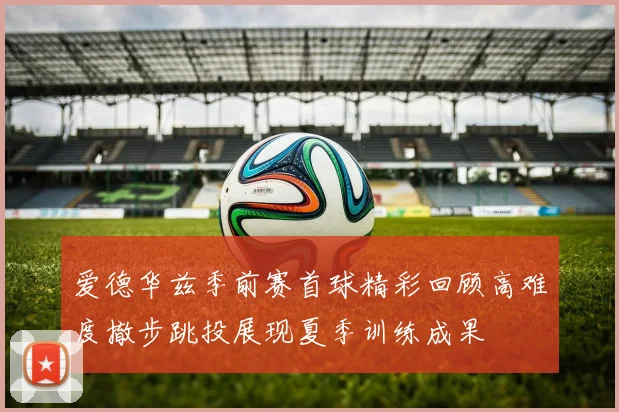 爱德华兹季前赛首球精彩回顾高难度撤步跳投展现夏季训练成果