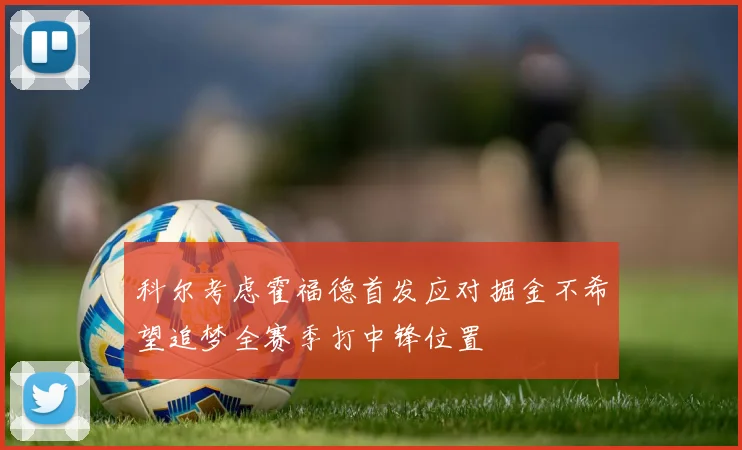 科尔考虑霍福德首发应对掘金不希望追梦全赛季打中锋位置