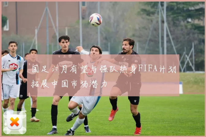 国足六月有望与强队热身FIFA计划拓展中国市场潜力