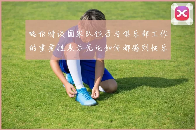 略伦特谈国家队征召与俱乐部工作的重要性表示无论如何都感到快乐