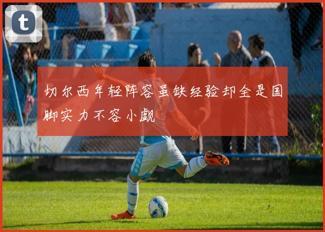 切尔西年轻阵容虽缺经验却全是国脚实力不容小觑