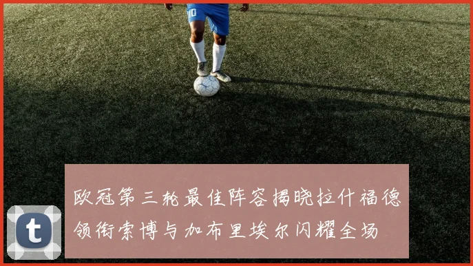 欧冠第三轮最佳阵容揭晓拉什福德领衔索博与加布里埃尔闪耀全场