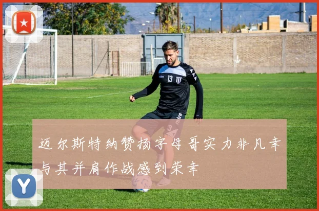 迈尔斯特纳赞扬字母哥实力非凡幸与其并肩作战感到荣幸