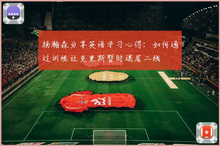 杨瀚森分享英语学习心得：如何通过训练让克里斯暂时退居二线