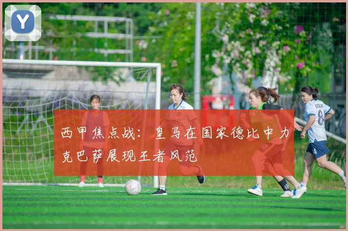西甲焦点战：皇马在国家德比中力克巴萨展现王者风范
