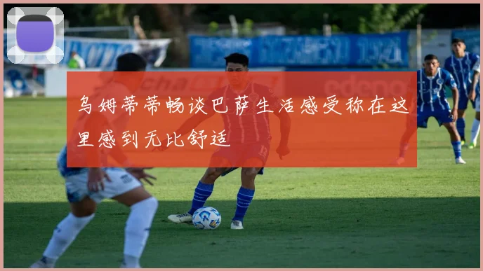 乌姆蒂蒂畅谈巴萨生活感受称在这里感到无比舒适