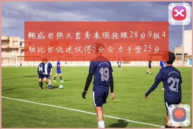 鲍威尔热火首秀表现抢眼28分9板4助比尔低迷仅得5分合力卡登25分