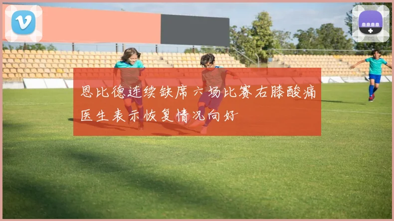 恩比德连续缺席六场比赛右膝酸痛医生表示恢复情况向好