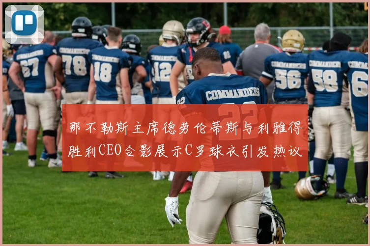 那不勒斯主席德劳伦蒂斯与利雅得胜利CEO合影展示C罗球衣引发热议